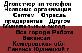 Диспетчер на телефон › Название организации ­ Септем › Отрасль предприятия ­ Другое › Минимальный оклад ­ 23 000 - Все города Работа » Вакансии   . Кемеровская обл.,Ленинск-Кузнецкий г.